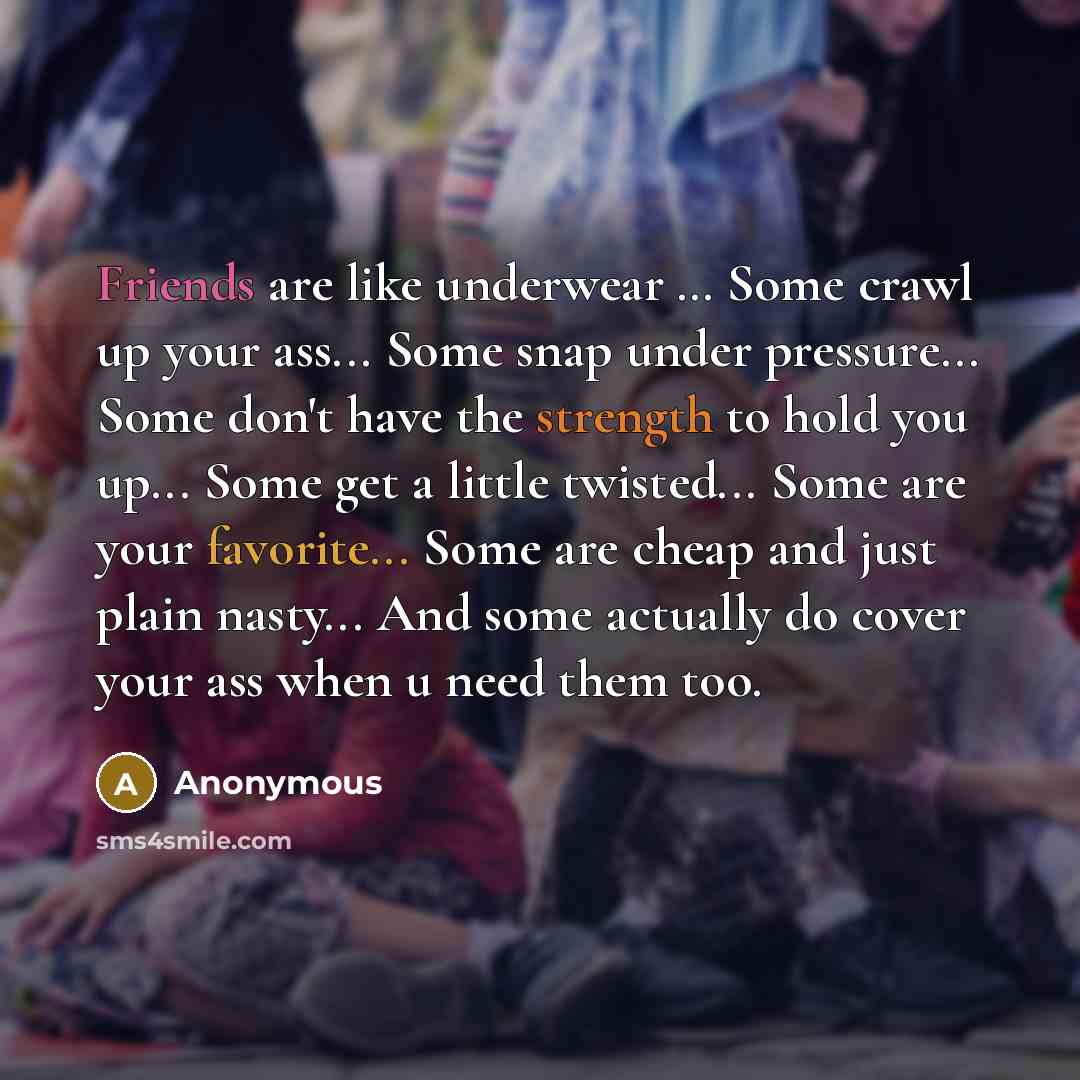 “Friends are like underwear … Some crawl up your ass... Some snap under pressure... Some don't have the strength to hold you up... Some get a little twisted... Some are your favorite... Some are cheap and just plain nasty... And some actually do cover your ass when u need them too.” quote by Anonymous