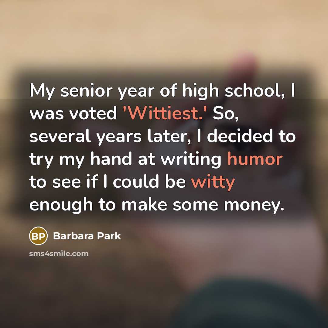 “My senior year of high school, I was voted 'Wittiest.' So, several years later, I decided to try my hand at writing humor to see if I could be witty enough to make some money.” quote by Barbara Park