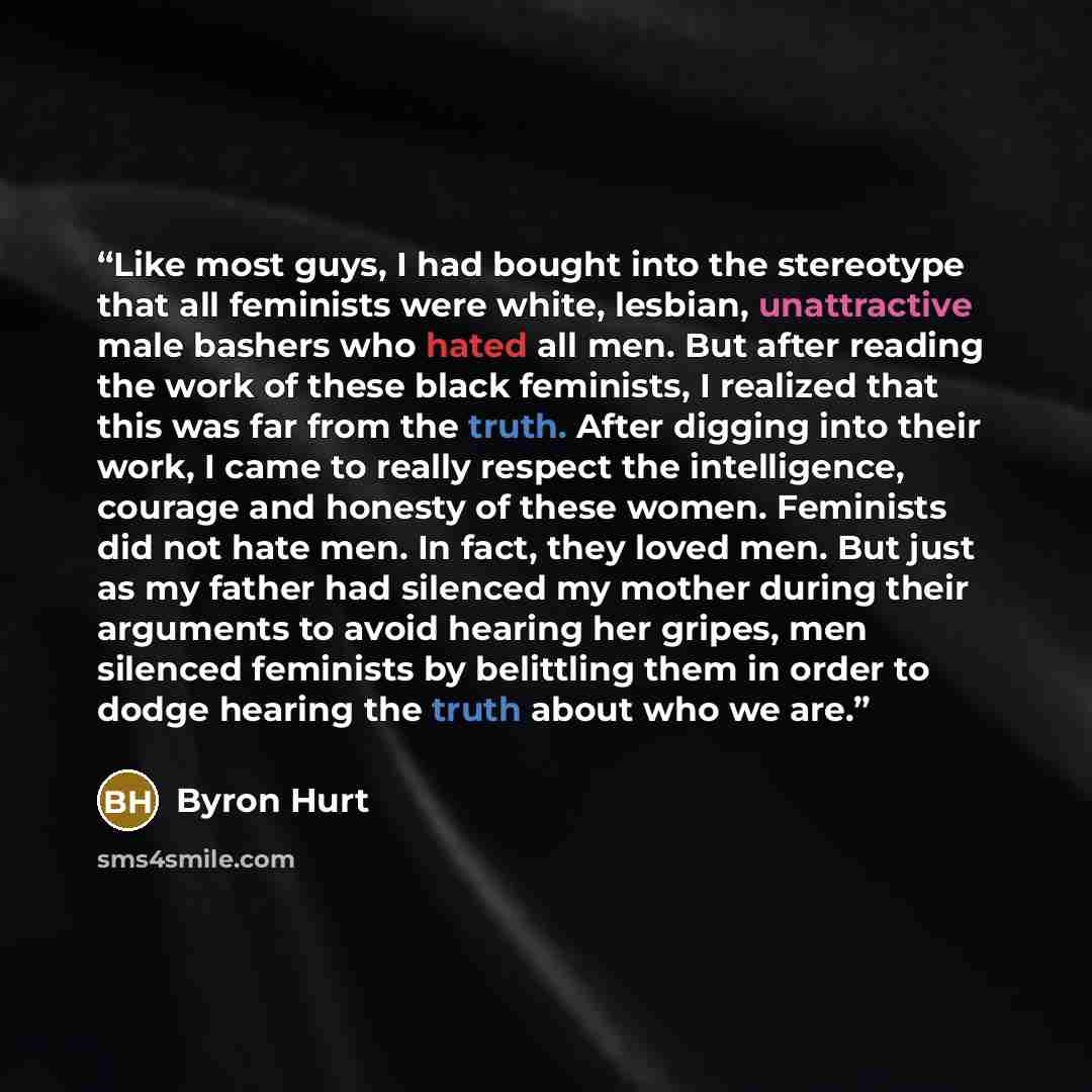“Like most guys, I had bought into the stereotype that all feminists were white, lesbian, unattractive male bashers who hated all men. But after reading the work of these black feminists, I realized that this was far from the truth. After digging into their work, I came to really respect the…” quote by Byron Hurt