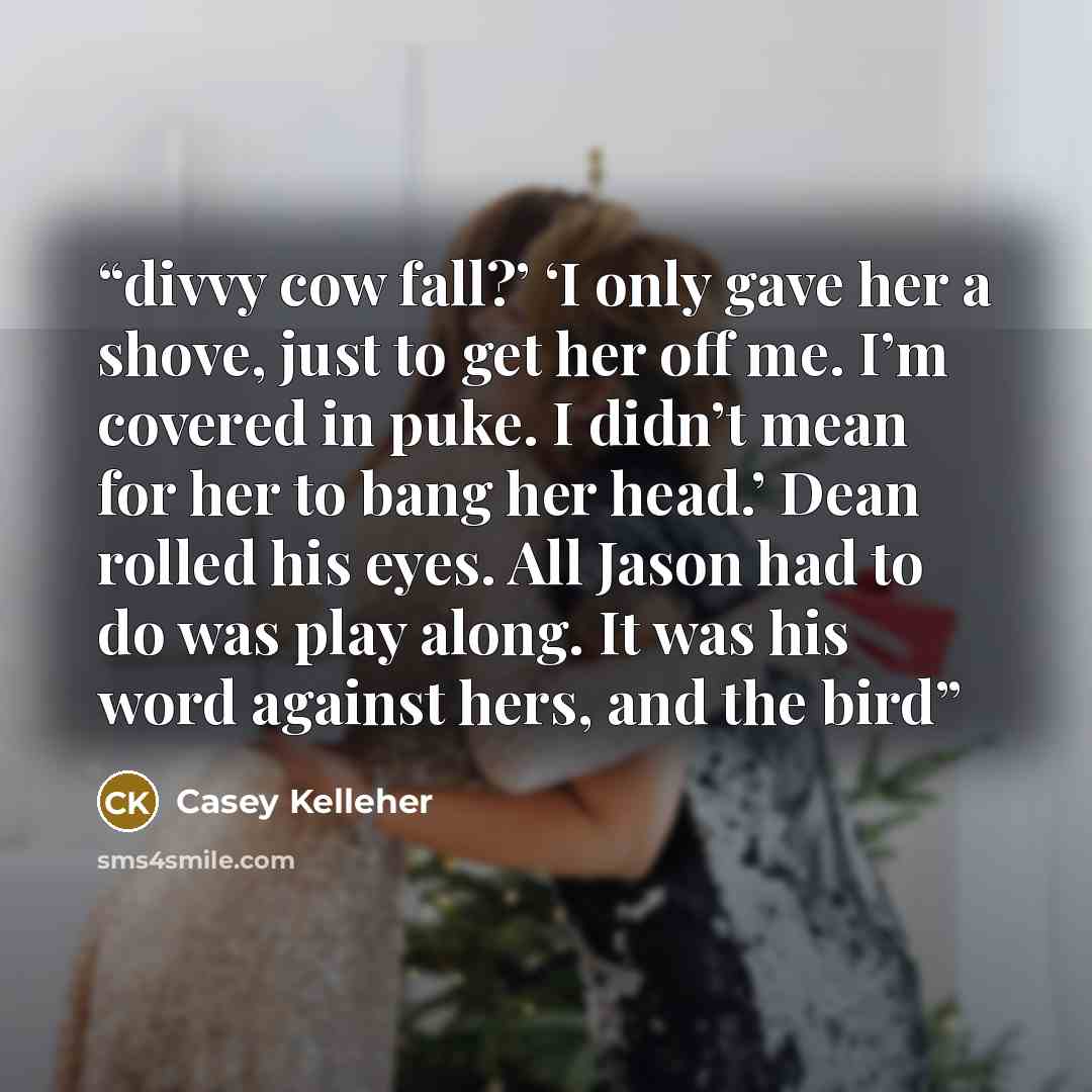 “divvy cow fall?’ ‘I only gave her a shove, just to get her off me. I’m covered in puke. I didn’t mean for her to bang her head.’ Dean rolled his eyes. All Jason had to do was play along. It was his word against hers, and the bird” quote by Casey Kelleher
