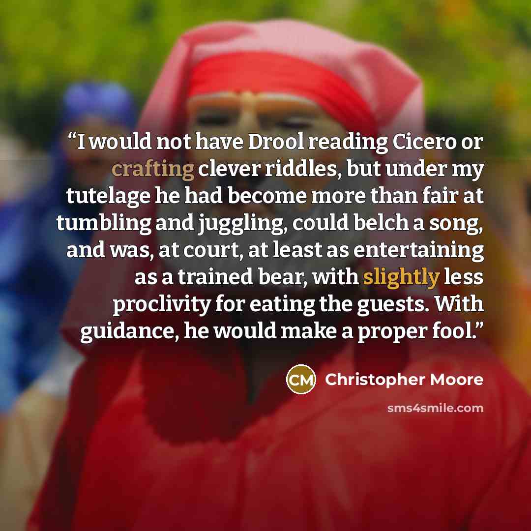 “I would not have Drool reading Cicero or crafting clever riddles, but under my tutelage he had become more than fair at tumbling and juggling, could belch a song, and was, at court, at least as entertaining as a trained bear, with slightly less proclivity for eating the guests. With guidance, he…” quote by Christopher Moore