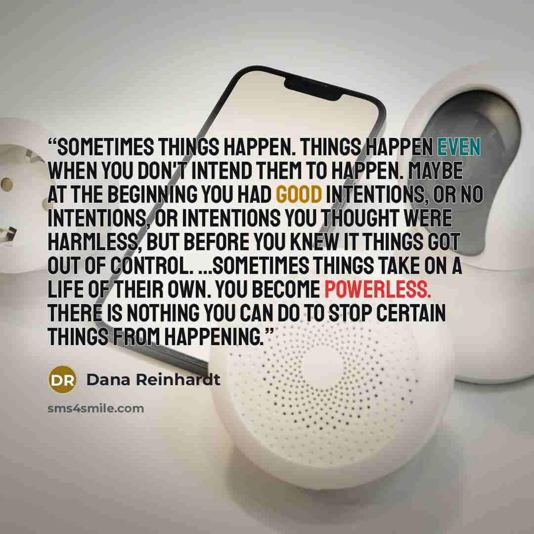 “Sometimes things happen. Things happen even when you don't intend them to happen. Maybe at the beginning you had good intentions, or no intentions, or intentions you thought were harmless, but before you knew it things got out of control. ...Sometimes things take on a life of their own. You become…” quote by Dana Reinhardt