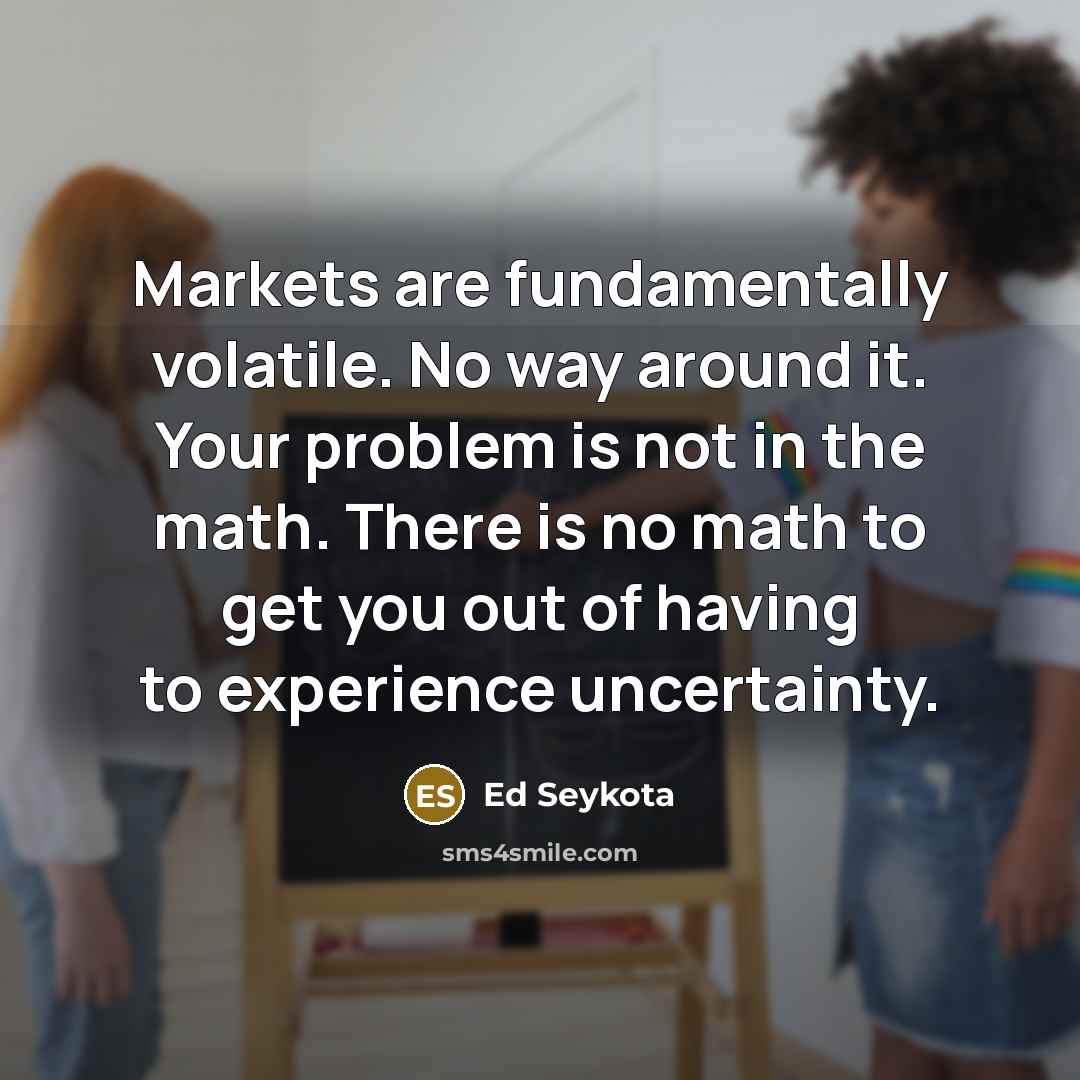 “Markets are fundamentally volatile. No way around it. Your problem is not in the math. There is no math to get you out of having to experience uncertainty.” quote by Ed Seykota
