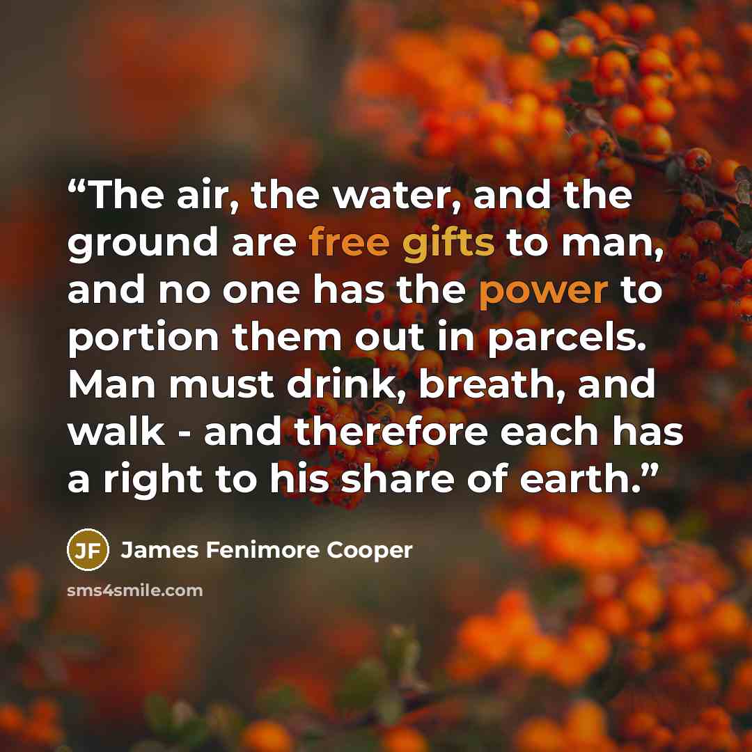 “The air, the water, and the ground are free gifts to man, and no one has the power to portion them out in parcels. Man must drink, breath, and walk - and therefore each has a right to his share of earth.” quote by James Fenimore Cooper