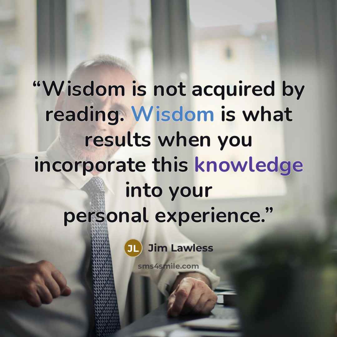 “Wisdom is not acquired by reading. Wisdom is what results when you incorporate this knowledge into your personal experience.” quote by Jim Lawless