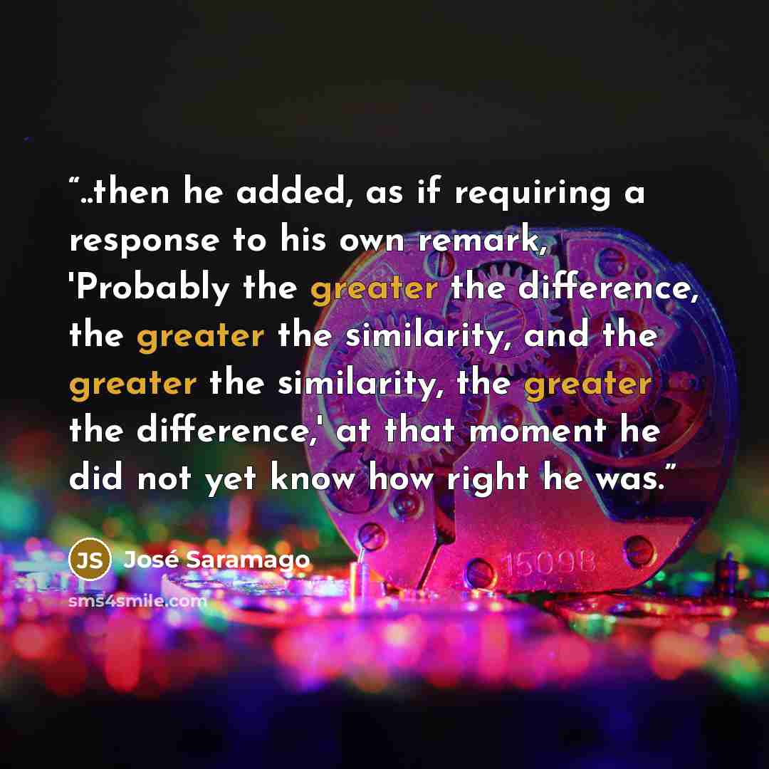 “..then he added, as if requiring a response to his own remark, 'Probably the greater the difference, the greater the similarity, and the greater the similarity, the greater the difference,' at that moment he did not yet know how right he was.” quote by José Saramago
