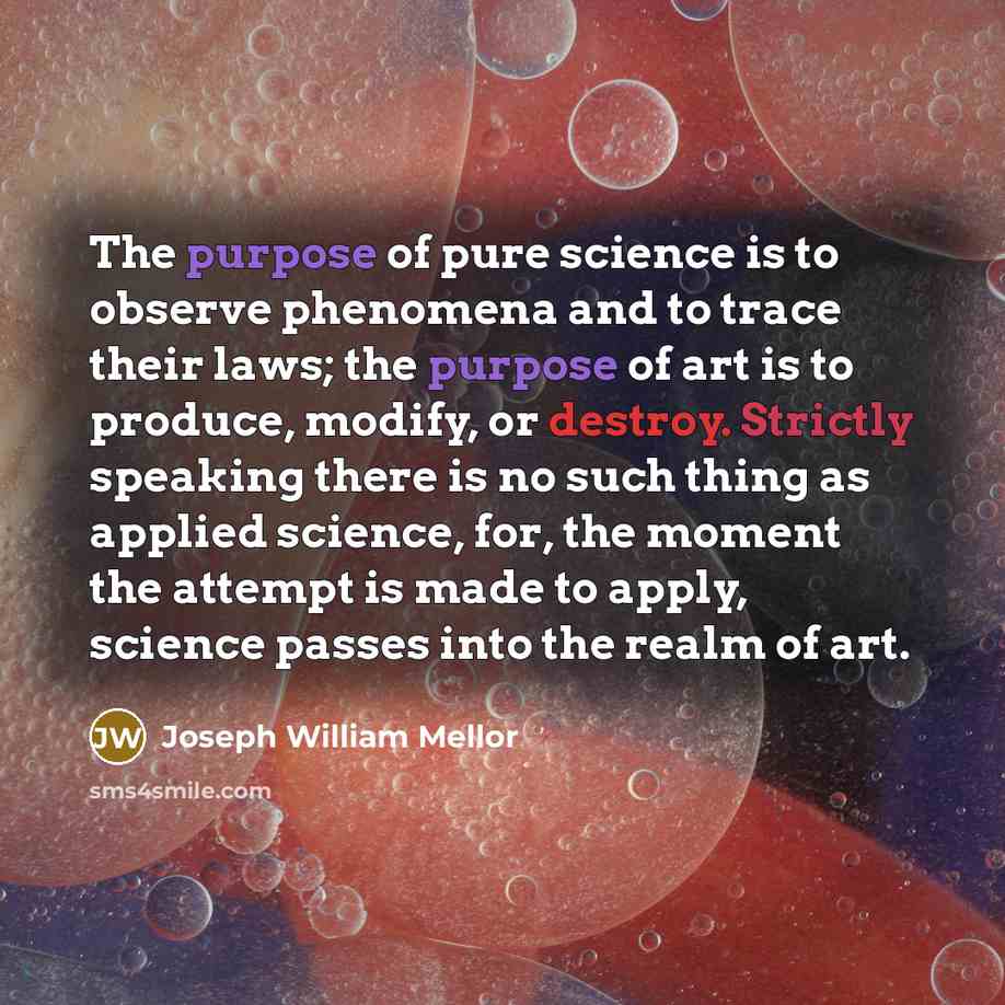 “The purpose of pure science is to observe phenomena and to trace their laws; the purpose of art is to produce, modify, or destroy. Strictly speaking there is no such thing as applied science, for, the moment the attempt is made to apply, science passes into the realm of art.” quote by Joseph William Mellor