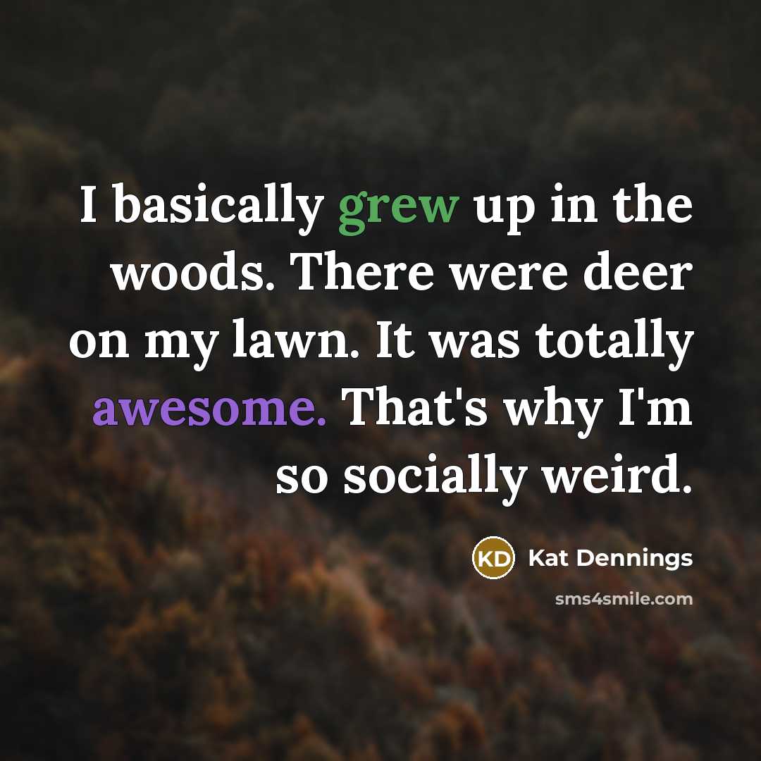 “I basically grew up in the woods. There were deer on my lawn. It was totally awesome. That's why I'm so socially weird.” quote by Kat Dennings