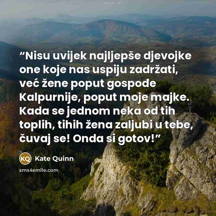 “Nisu uvijek najljepše djevojke one koje nas uspiju zadržati, već žene poput gospođe Kalpurnije, poput moje majke. Kada se jednom neka od tih toplih, tihih žena zaljubi u tebe, čuvaj se! Onda si gotov!” quote by Kate Quinn