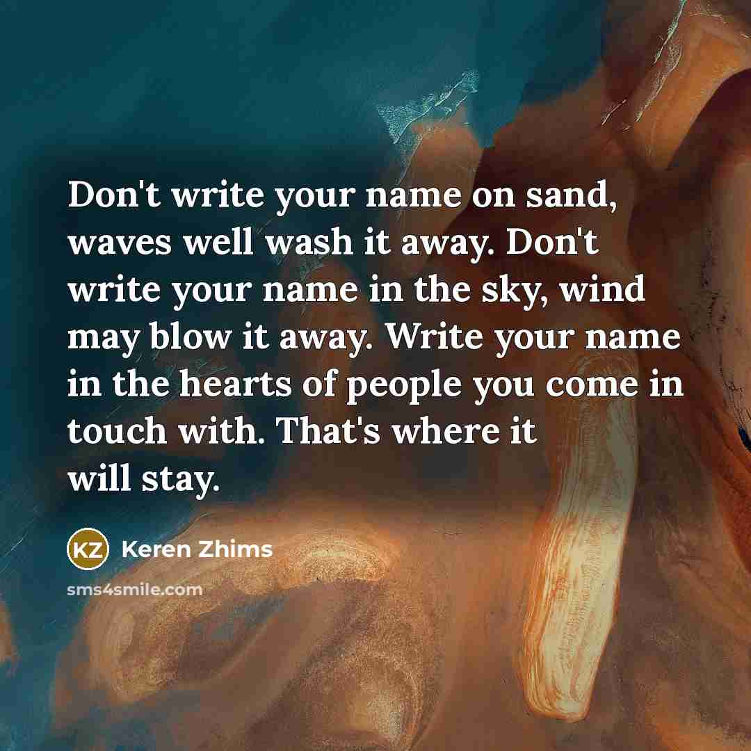 “Don't write your name on sand, waves well wash it away. Don't write your name in the sky, wind may blow it away. Write your name in the hearts of people you come in touch with. That's where it will stay.” quote by Keren Zhims