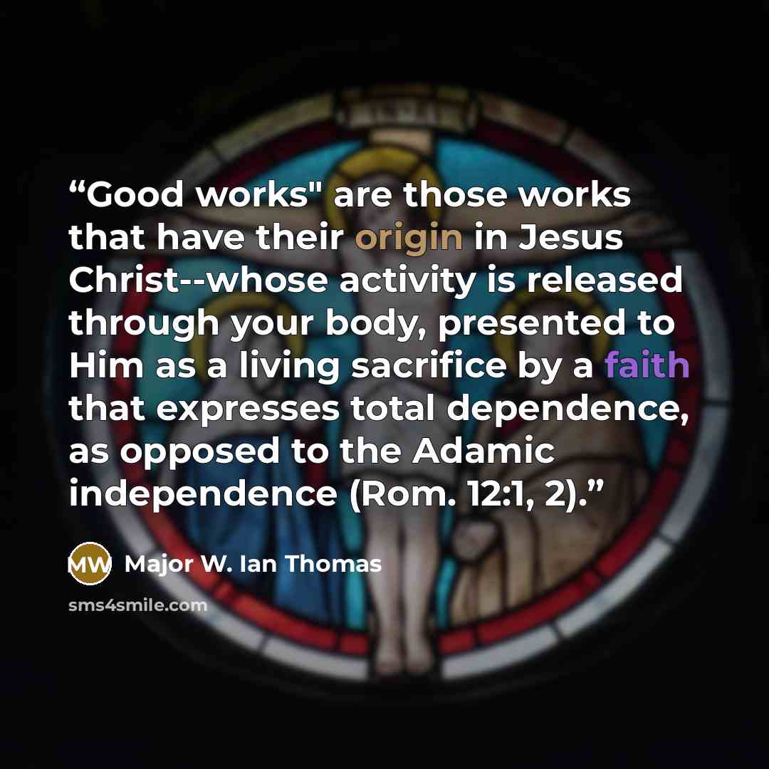 “Good works" are those works that have their origin in Jesus Christ--whose activity is released through your body, presented to Him as a living sacrifice by a faith that expresses total dependence, as opposed to the Adamic independence (Rom. 12:1, 2).” quote by Major W. Ian Thomas