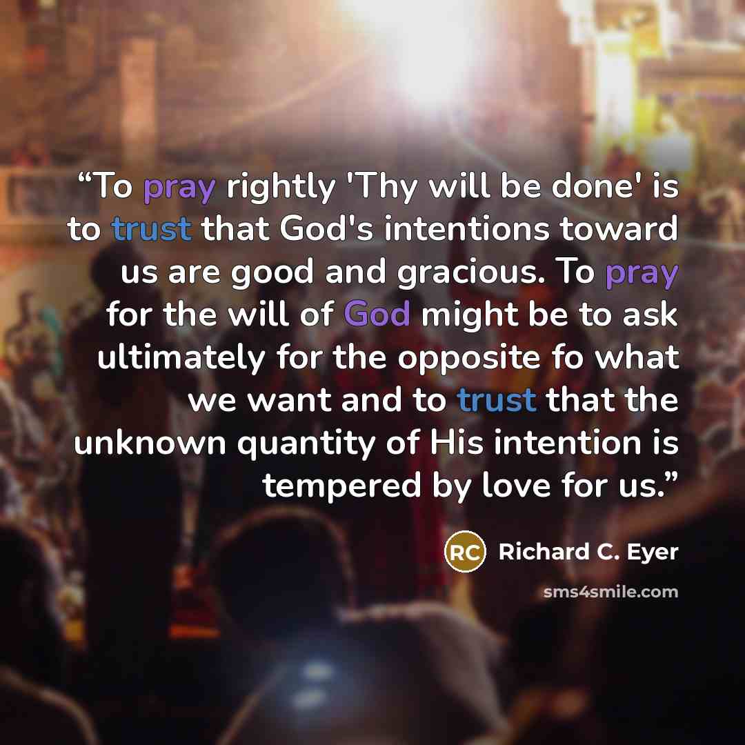 “To pray rightly 'Thy will be done' is to trust that God's intentions toward us are good and gracious. To pray for the will of God might be to ask ultimately for the opposite fo what we want and to trust that the unknown quantity of His intention is tempered by love for us.” quote by Richard C. Eyer