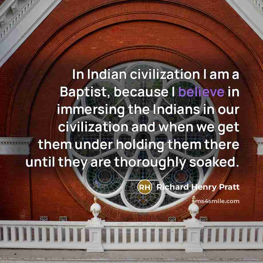 “In Indian civilization I am a Baptist, because I believe in immersing the Indians in our civilization and when we get them under holding them there until they are thoroughly soaked.” quote by Richard Henry Pratt