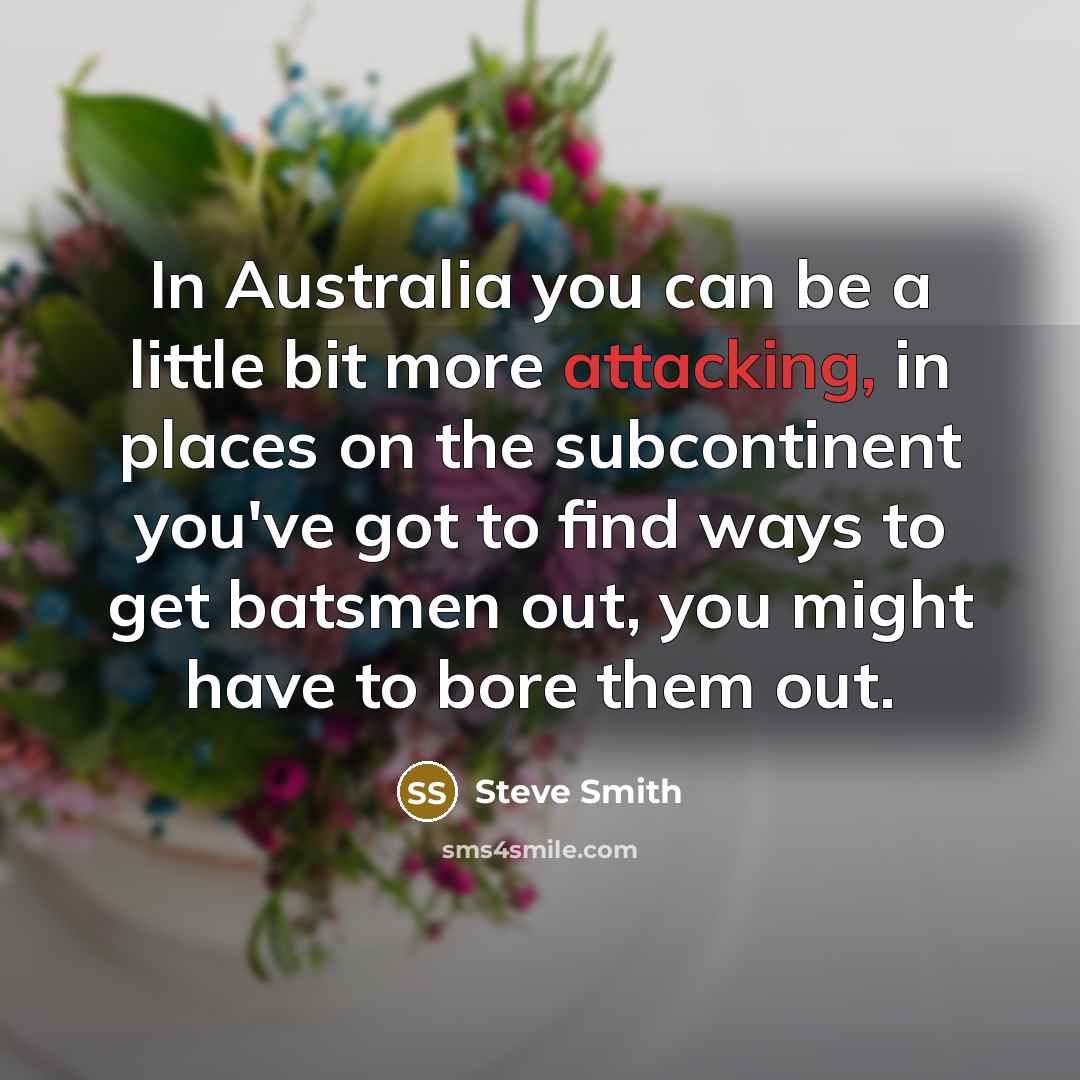 “In Australia you can be a little bit more attacking, in places on the subcontinent you've got to find ways to get batsmen out, you might have to bore them out.” quote by Steve Smith