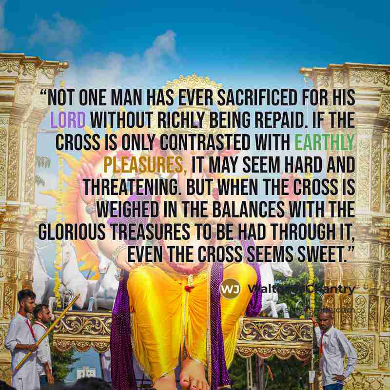 “Not one man has ever sacrificed for His Lord without richly being repaid. If the cross is only contrasted with earthly pleasures, it may seem hard and threatening. But when the cross is weighed in the balances with the glorious treasures to be had through it, even the cross seems sweet.” quote by Walter J. Chantry