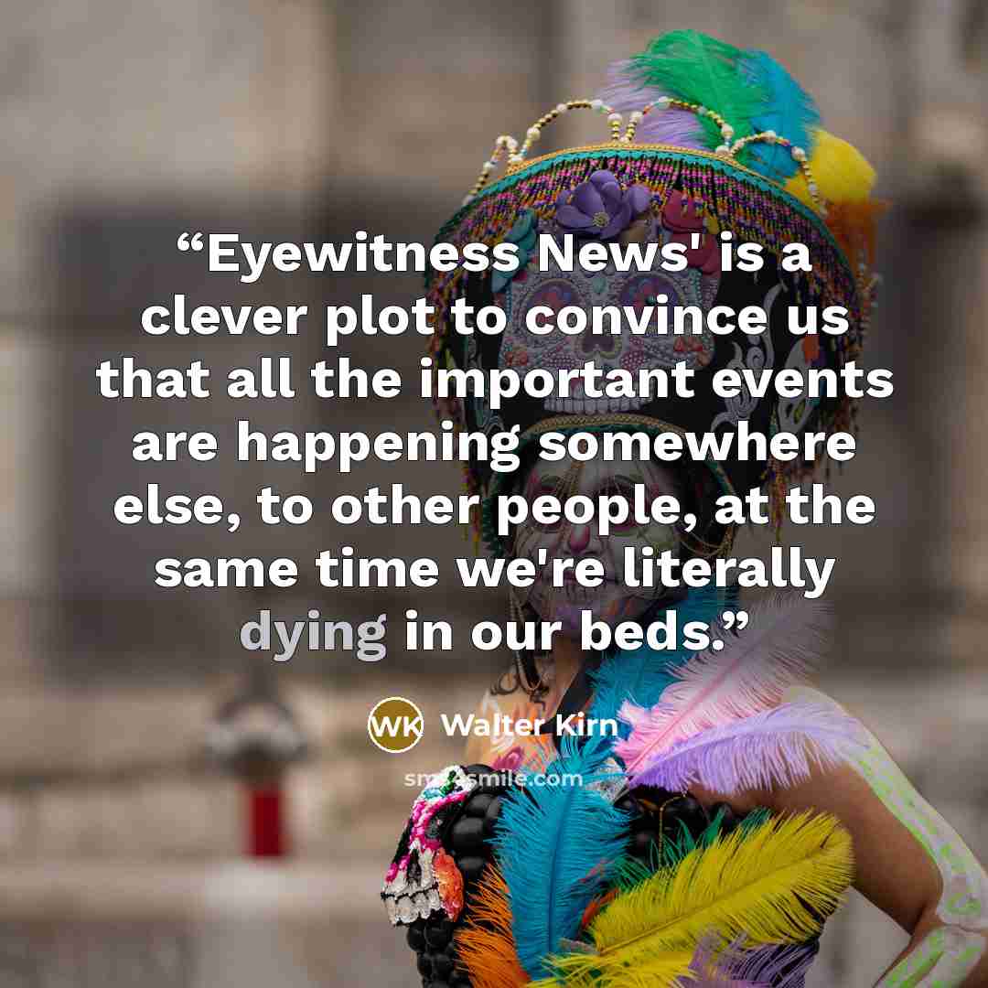 “Eyewitness News' is a clever plot to convince us that all the important events are happening somewhere else, to other people, at the same time we're literally dying in our beds.” quote by Walter Kirn