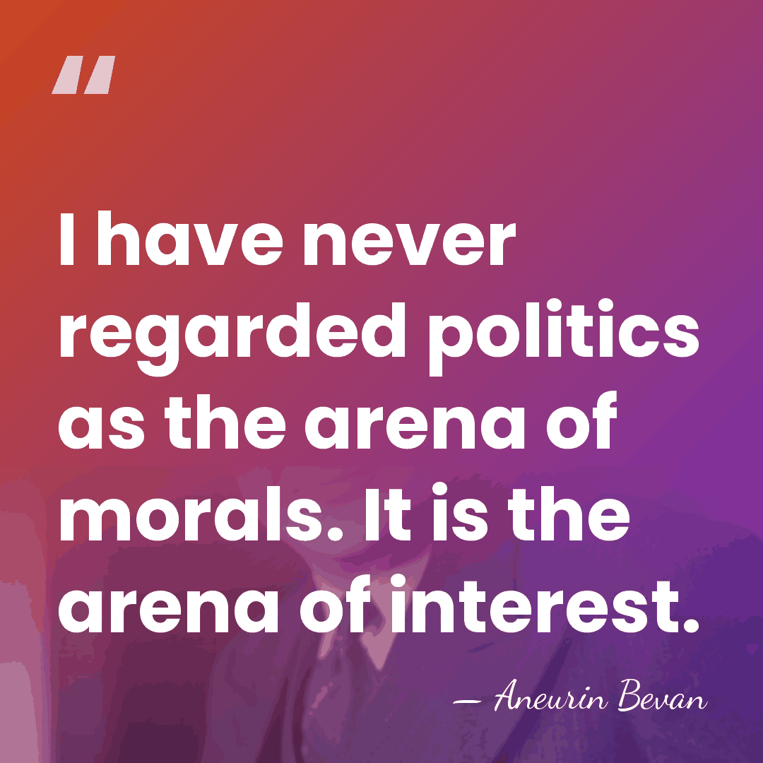 I have never regarded politics as the arena of morals. It is&hellip; - Aneurin Bevan