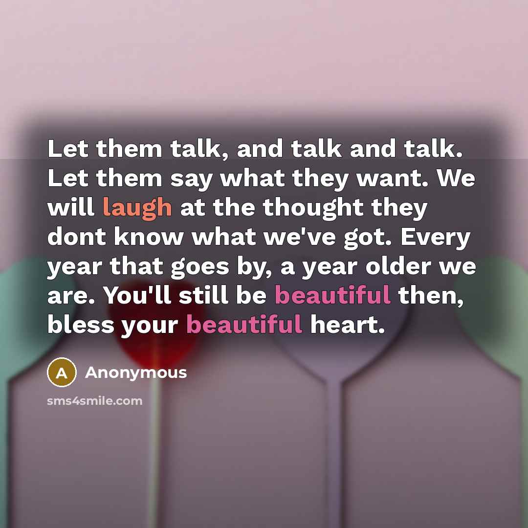 “Let them talk, and talk and talk. Let them say what they want. We will laugh at the thought they dont know what we've got. Every year that goes by, a year older we are. You'll still be beautiful then, bless your beautiful heart.” quote by Anonymous