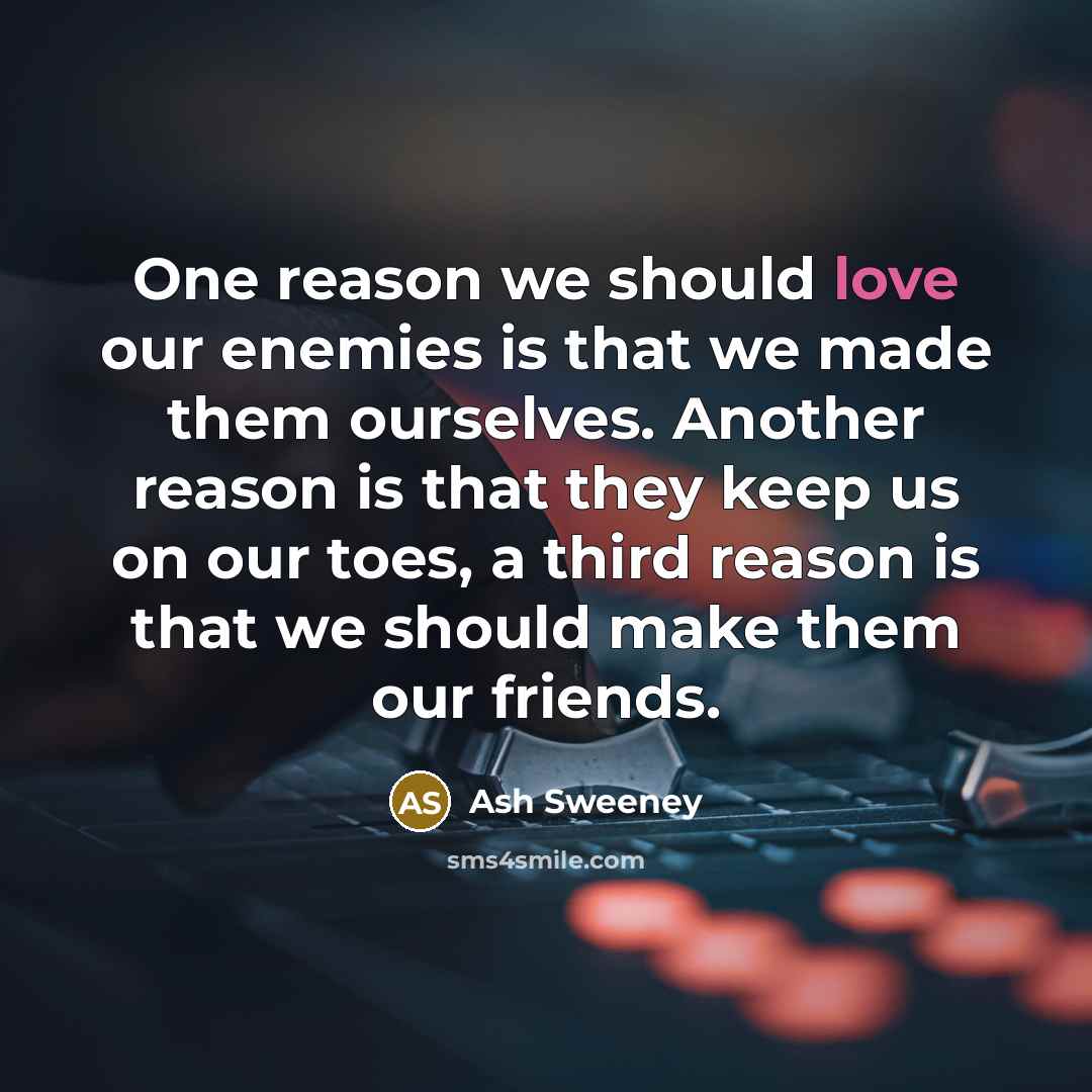 “One reason we should love our enemies is that we made them ourselves. Another reason is that they keep us on our toes, a third reason is that we should make them our friends.” quote by Ash Sweeney