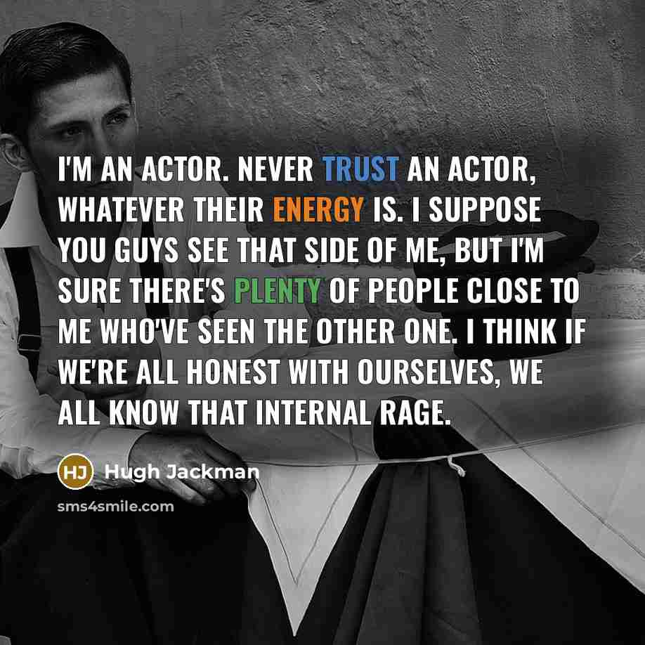 “I'm an actor. Never trust an actor, whatever their energy is. I suppose you guys see that side of me, but I'm sure there's plenty of people close to me who've seen the other one. I think if we're all honest with ourselves, we all know that internal rage.” quote by Hugh Jackman