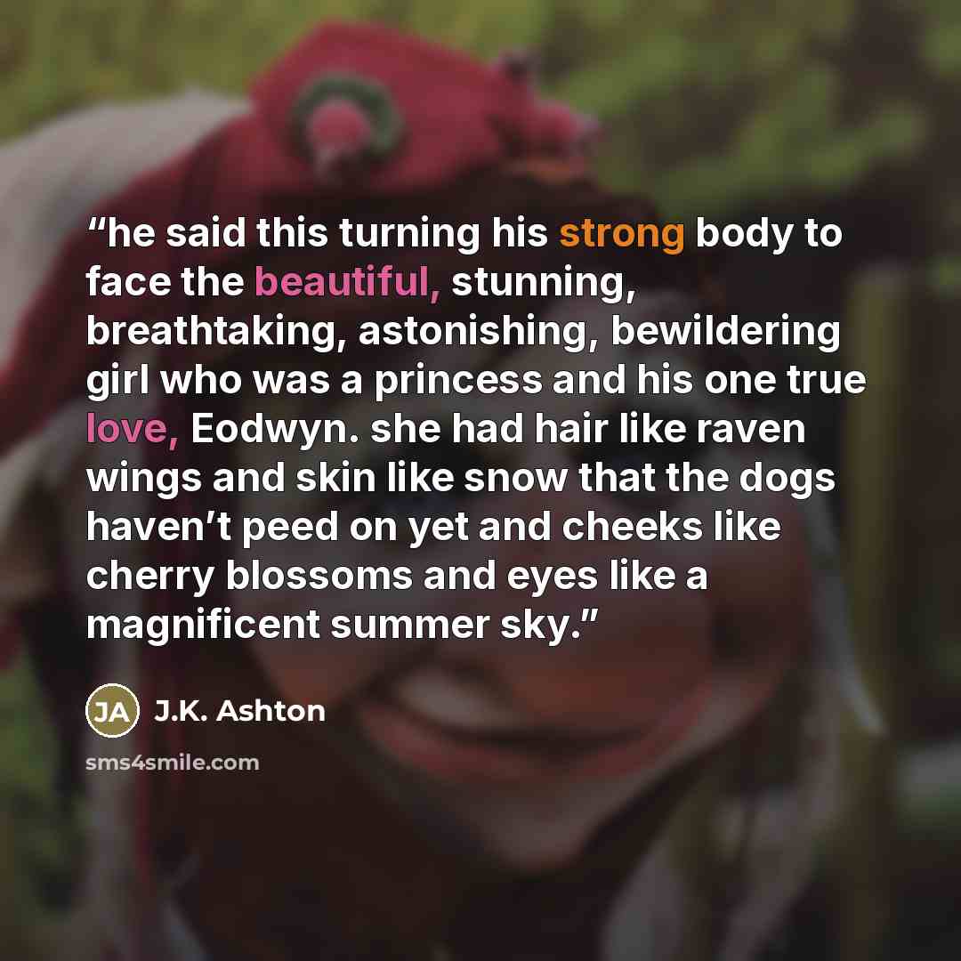 “he said this turning his strong body to face the beautiful, stunning, breathtaking, astonishing, bewildering girl who was a princess and his one true love, Eodwyn. she had hair like raven wings and skin like snow that the dogs haven’t peed on yet and cheeks like cherry blossoms and eyes like a…” quote by J.K. Ashton
