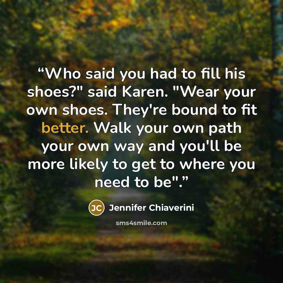 “Who said you had to fill his shoes?" said Karen. "Wear your own shoes. They're bound to fit better. Walk your own path your own way and you'll be more likely to get to where you need to be".” quote by Jennifer Chiaverini
