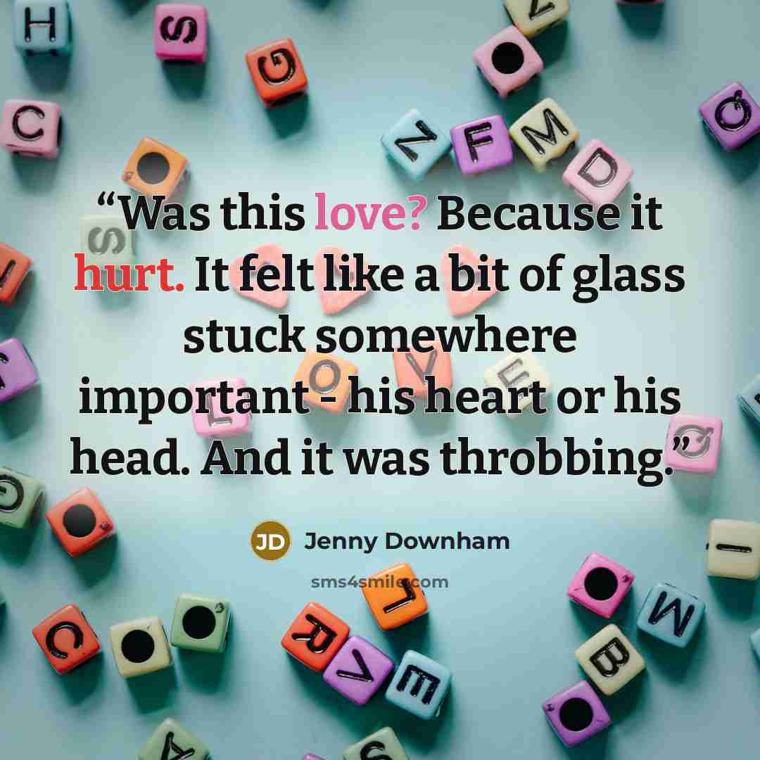 “Was this love? Because it hurt. It felt like a bit of glass stuck somewhere important - his heart or his head. And it was throbbing.” quote by Jenny Downham