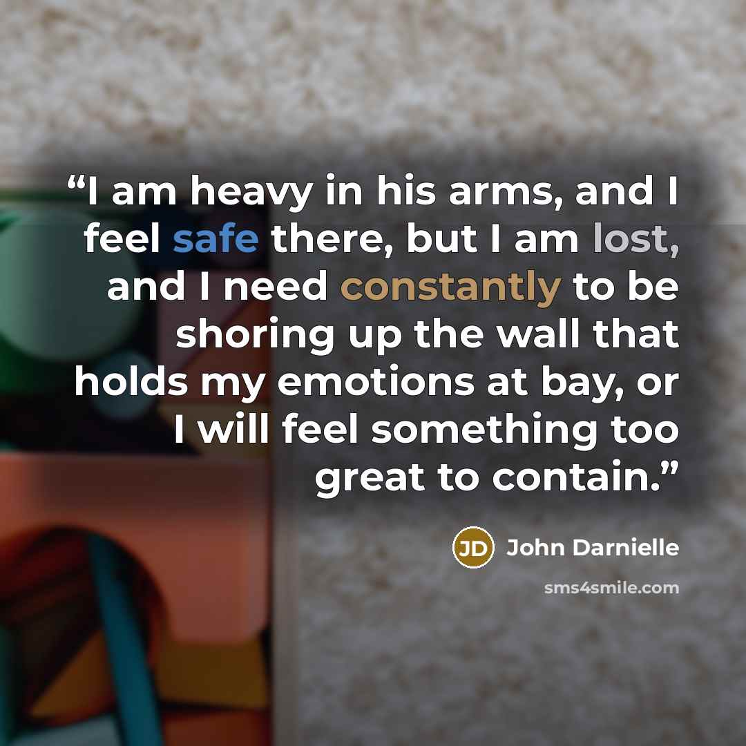 “I am heavy in his arms, and I feel safe there, but I am lost, and I need constantly to be shoring up the wall that holds my emotions at bay, or I will feel something too great to contain.” quote by John Darnielle