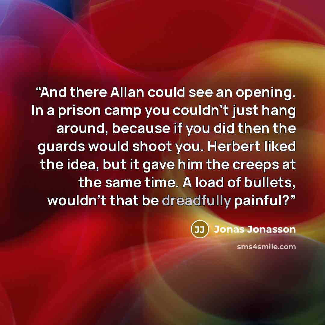 “And there Allan could see an opening. In a prison camp you couldn't just hang around, because if you did then the guards would shoot you. Herbert liked the idea, but it gave him the creeps at the same time. A load of bullets, wouldn't that be dreadfully painful?” quote by Jonas Jonasson
