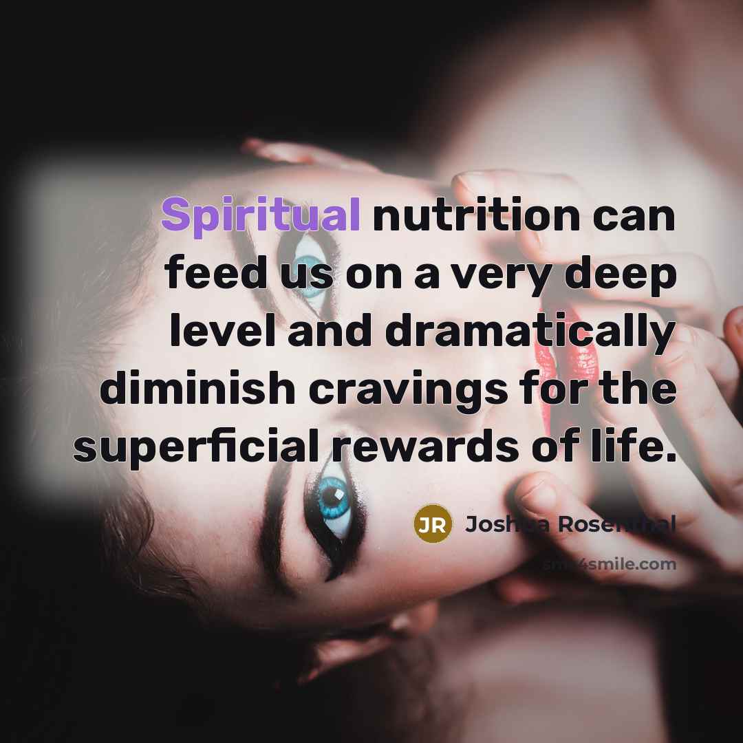 “Spiritual nutrition can feed us on a very deep level and dramatically diminish cravings for the superficial rewards of life.” quote by Joshua Rosenthal