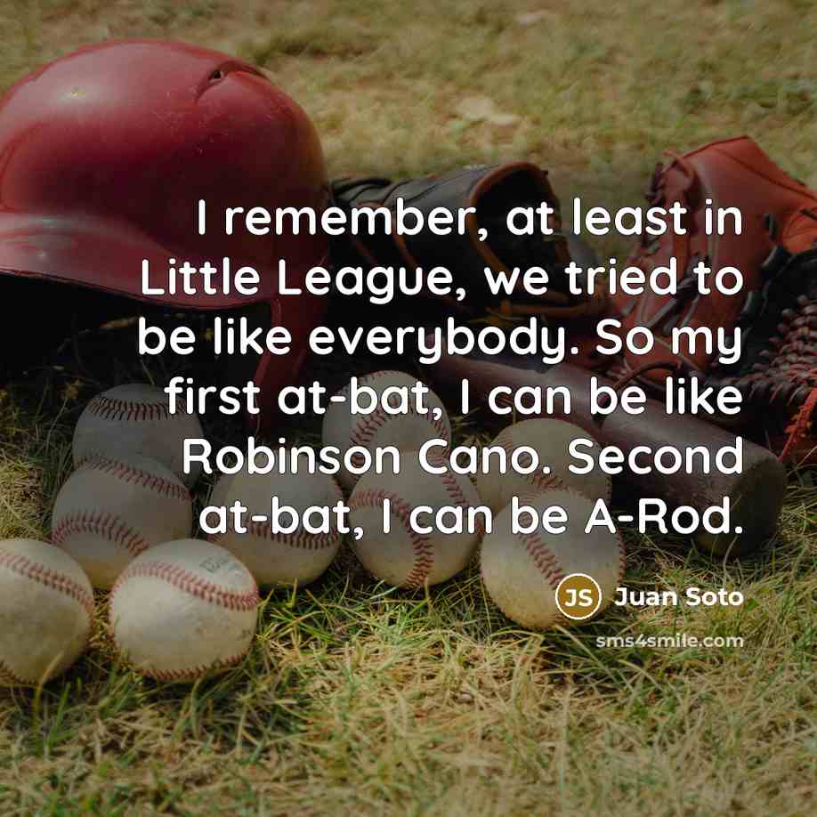 “I remember, at least in Little League, we tried to be like everybody. So my first at-bat, I can be like Robinson Cano. Second at-bat, I can be A-Rod.” quote by Juan Soto