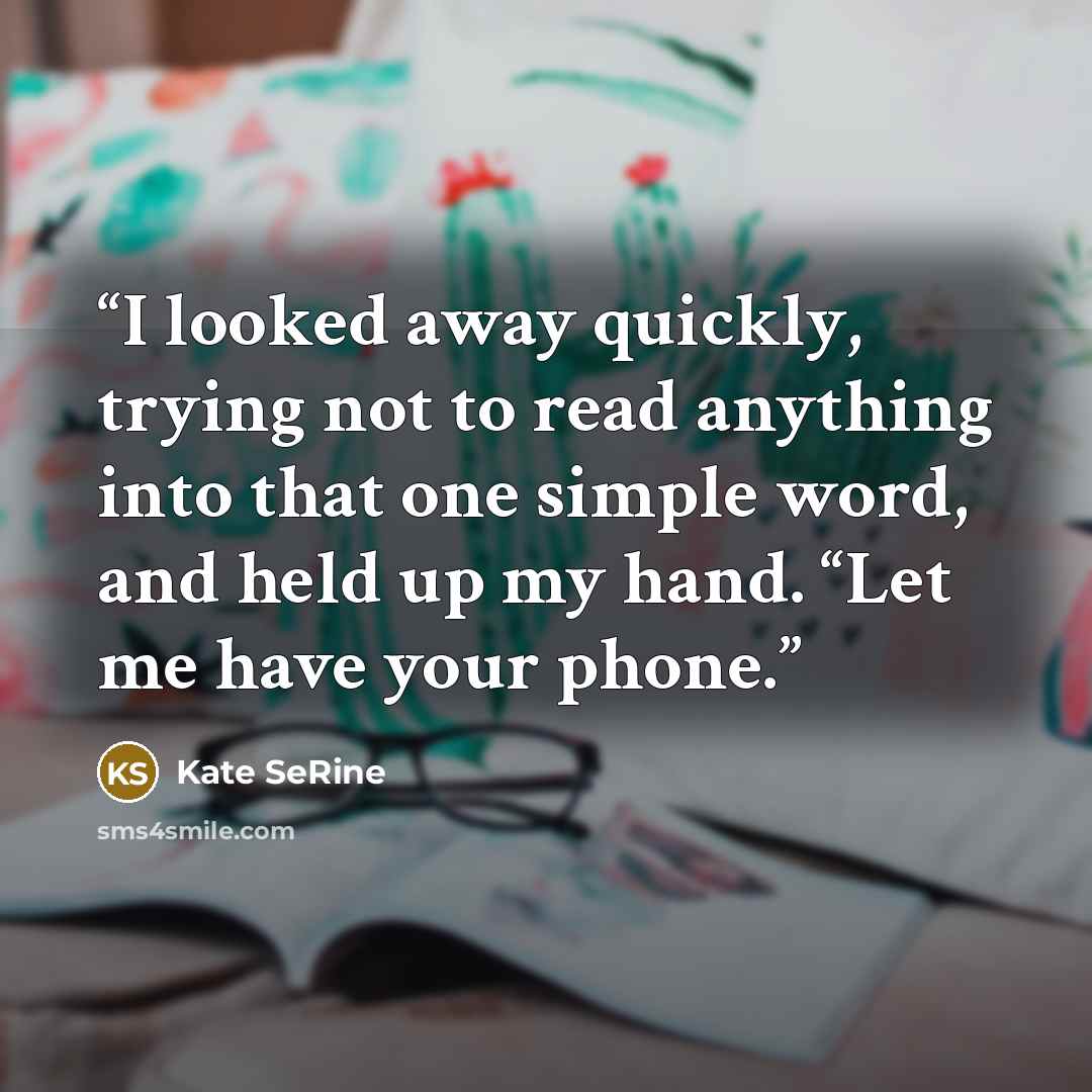 “I looked away quickly, trying not to read anything into that one simple word, and held up my hand. “Let me have your phone.” quote by Kate SeRine