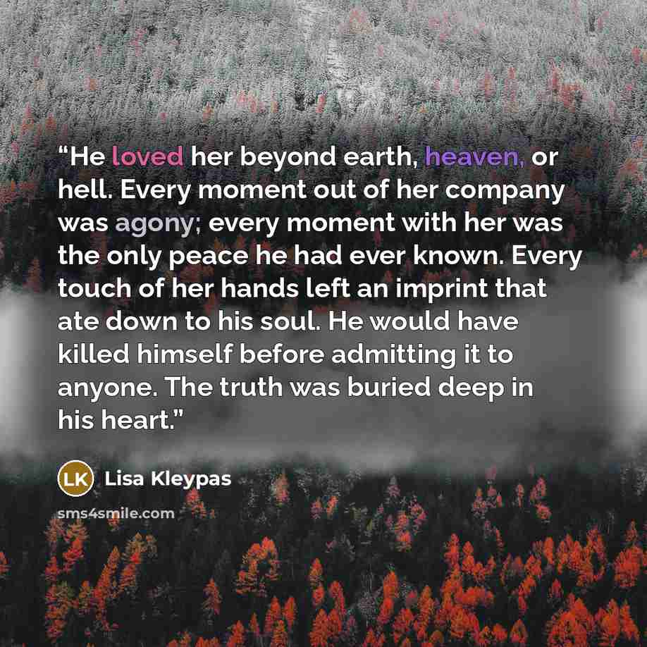“He loved her beyond earth, heaven, or hell. Every moment out of her company was agony; every moment with her was the only peace he had ever known. Every touch of her hands left an imprint that ate down to his soul. He would have killed himself before admitting it to anyone. The truth was buried…” quote by Lisa Kleypas
