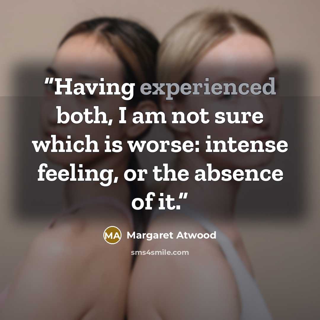 “Having experienced both, I am not sure which is worse: intense feeling, or the absence of it.” quote by Margaret Atwood
