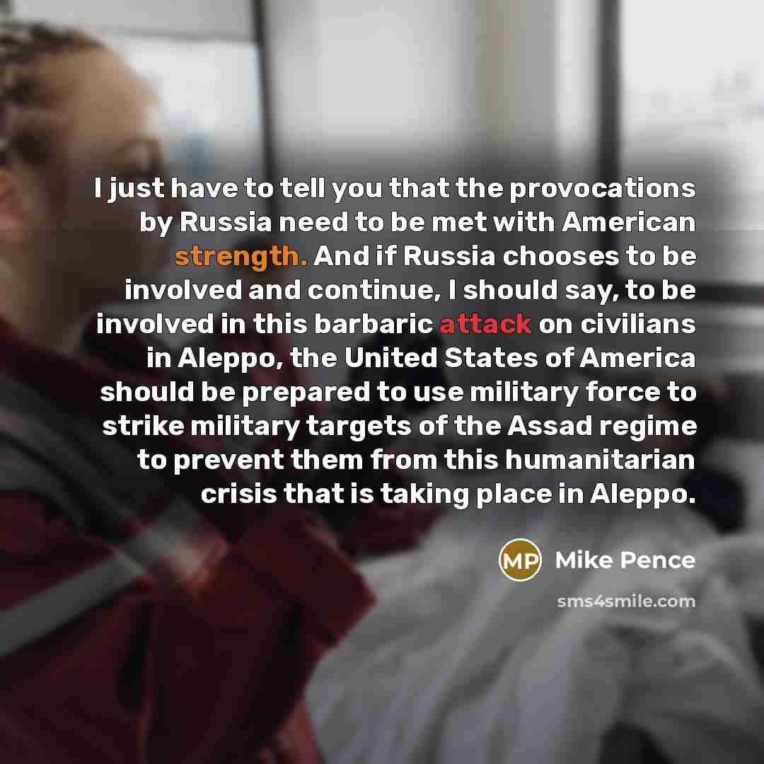 “I just have to tell you that the provocations by Russia need to be met with American strength. And if Russia chooses to be involved and continue, I should say, to be involved in this barbaric attack on civilians in Aleppo, the United States of America should be prepared to use military force to…” quote by Mike Pence
