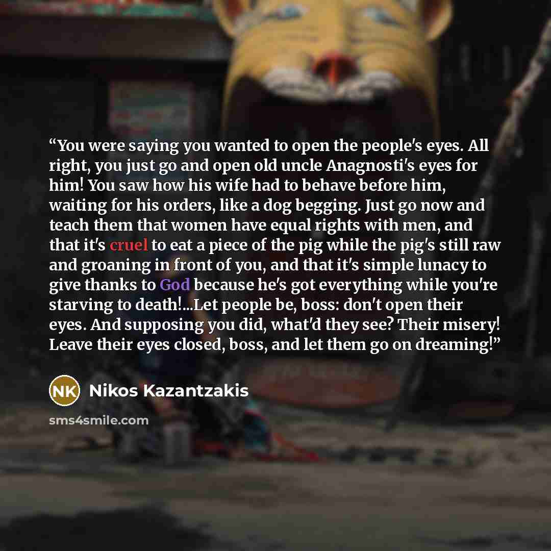 “You were saying you wanted to open the people's eyes. All right, you just go and open old uncle Anagnosti's eyes for him! You saw how his wife had to behave before him, waiting for his orders, like a dog begging. Just go now and teach them that women have equal rights with men, and that it's cruel…” quote by Nikos Kazantzakis