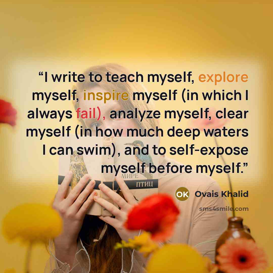 “I write to teach myself, explore myself, inspire myself (in which I always fail), analyze myself, clear myself (in how much deep waters I can swim), and to self-expose myself before myself.” quote by Ovais Khalid