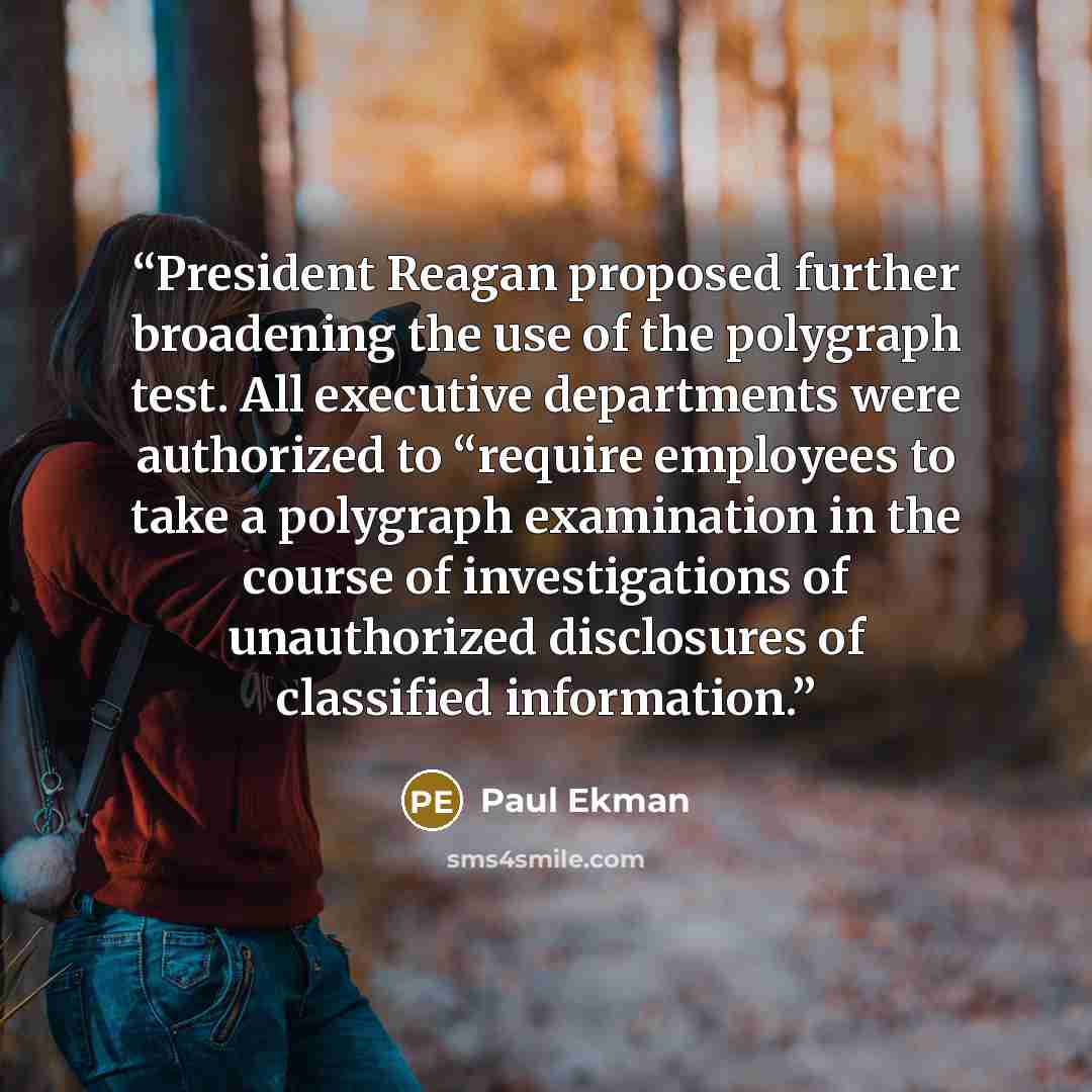 “President Reagan proposed further broadening the use of the polygraph test. All executive departments were authorized to “require employees to take a polygraph examination in the course of investigations of unauthorized disclosures of classified information.” quote by Paul Ekman