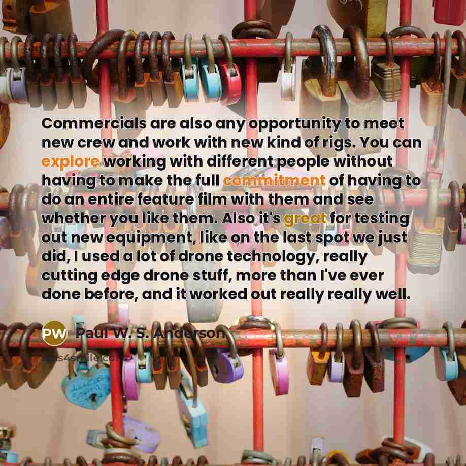“Commercials are also any opportunity to meet new crew and work with new kind of rigs. You can explore working with different people without having to make the full commitment of having to do an entire feature film with them and see whether you like them. Also it's great for testing out new…” quote by Paul W. S. Anderson