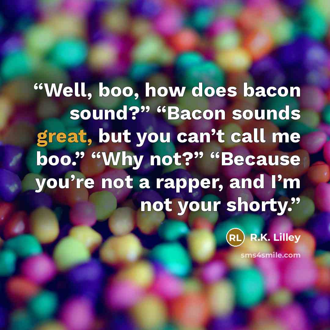 “Well, boo, how does bacon sound?” “Bacon sounds great, but you can’t call me boo.” “Why not?” “Because you’re not a rapper, and I’m not your shorty.” quote by R.K. Lilley