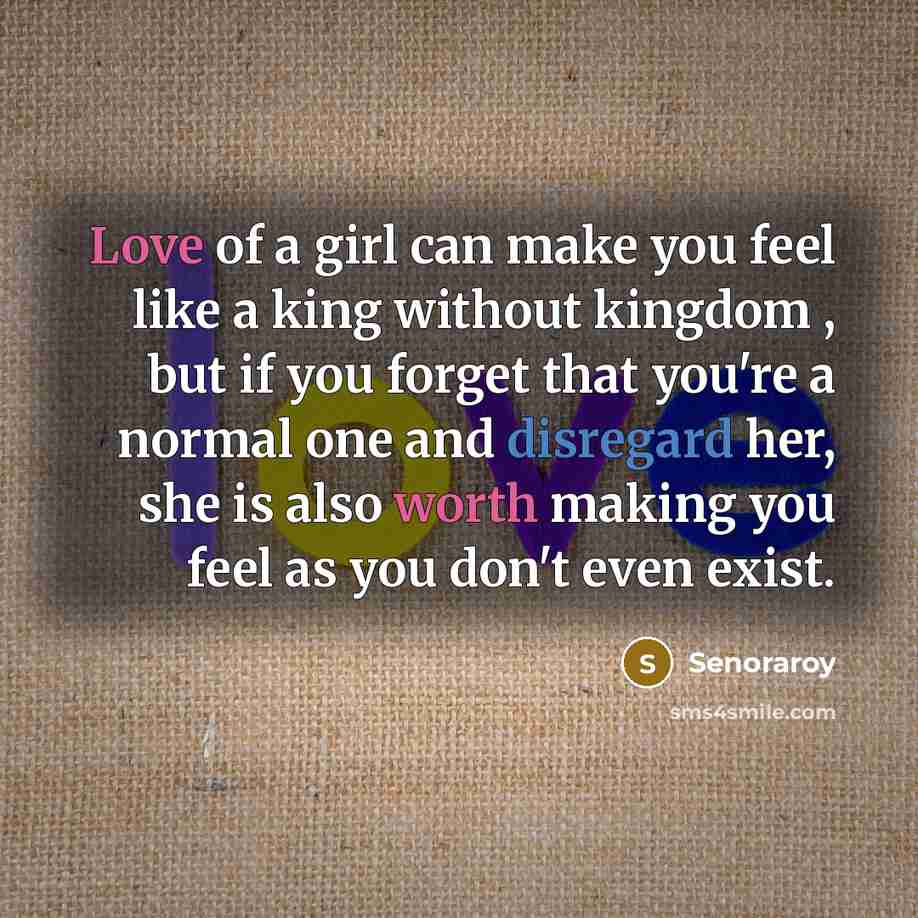 “Love of a girl can make you feel like a king without kingdom , but if you forget that you're a normal one and disregard her, she is also worth making you feel as you don't even exist.” quote by Senoraroy