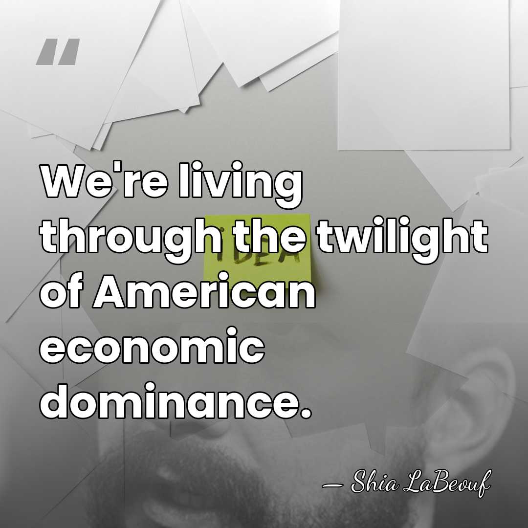 We're living through the twilight of American economic dominance. - Shia LaBeouf