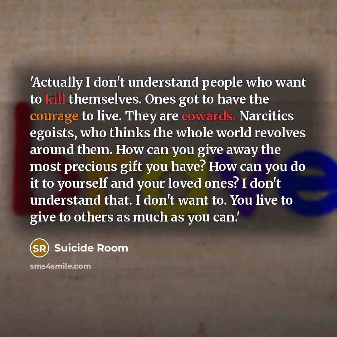“'Actually I don't understand people who want to kill themselves. Ones got to have the courage to live. They are cowards. Narcitics egoists, who thinks the whole world revolves around them. How can you give away the most precious gift you have? How can you do it to yourself and your loved ones? I…” quote by Suicide Room