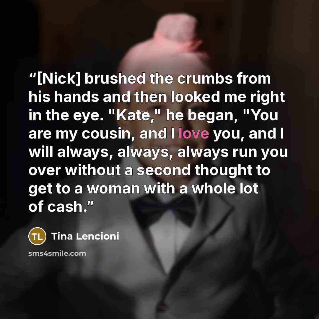“[Nick] brushed the crumbs from his hands and then looked me right in the eye. "Kate," he began, "You are my cousin, and I love you, and I will always, always, always run you over without a second thought to get to a woman with a whole lot of cash.” quote by Tina Lencioni