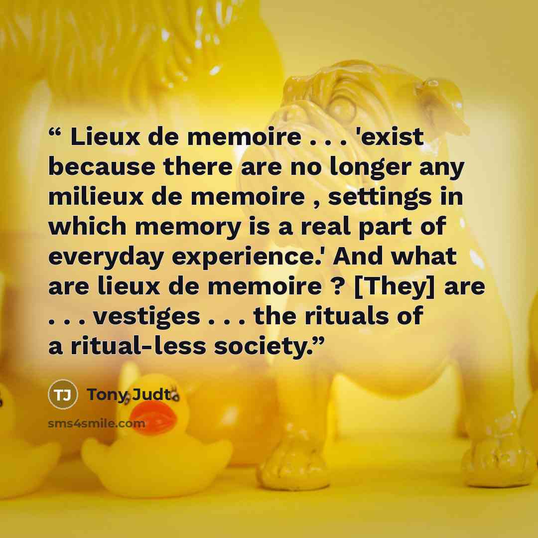 “Lieux de memoire . . . 'exist because there are no longer any milieux de memoire , settings in which memory is a real part of everyday experience.' And what are lieux de memoire ? [They] are . . . vestiges . . . the rituals of a ritual-less society.” quote by Tony Judt