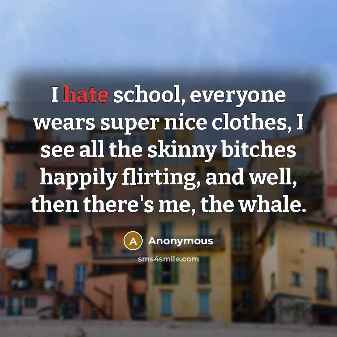 “I hate school, everyone wears super nice clothes, I see all the skinny bitches happily flirting, and well, then there's me, the whale.” quote by Anonymous