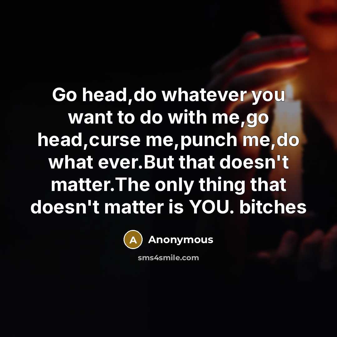 “Go head,do whatever you want to do with me,go head,curse me,punch me,do what ever.But that doesn't matter.The only thing that doesn't matter is YOU. bitches” quote by Anonymous