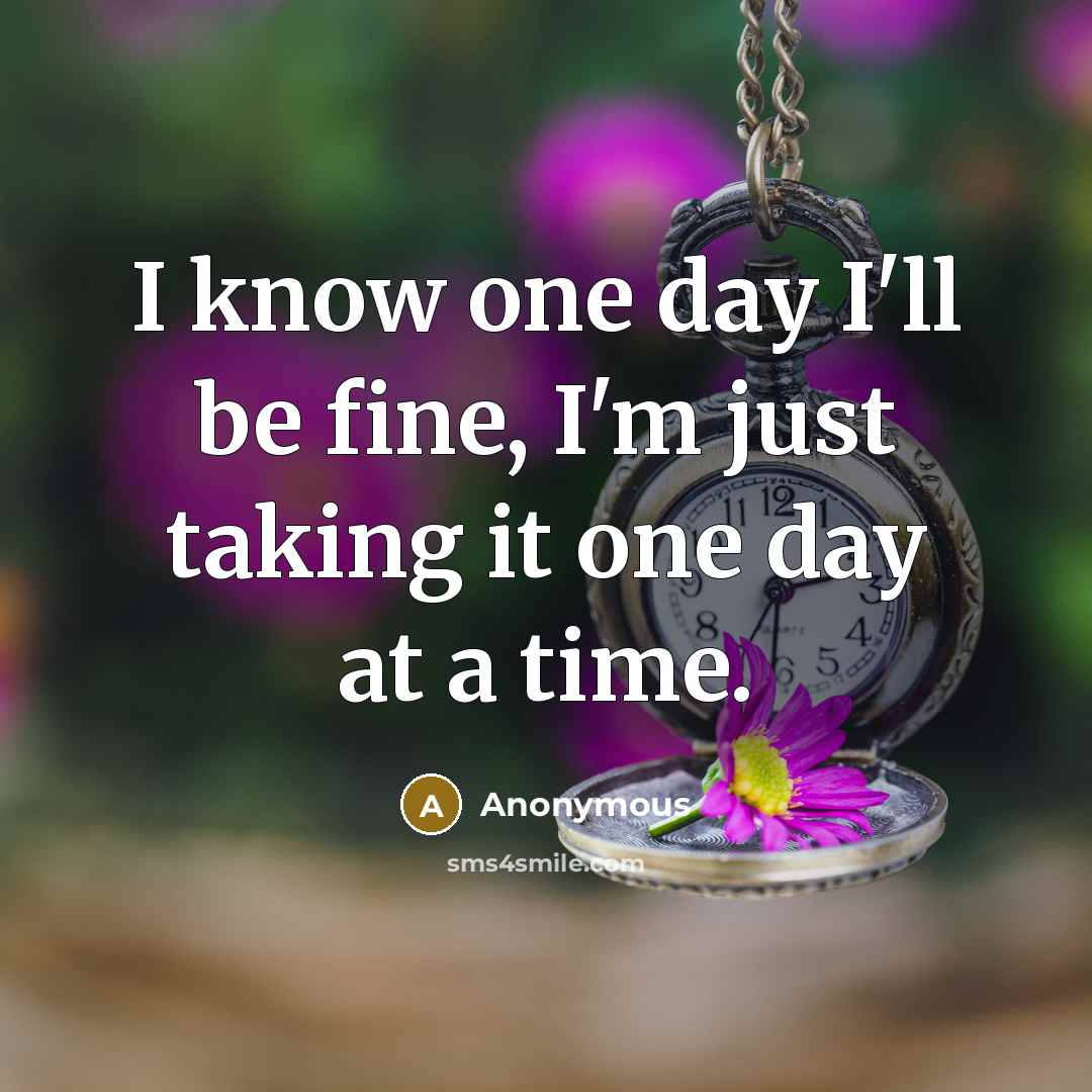 “I know one day I'll be fine, I'm just taking it one day at a time.” quote by Anonymous