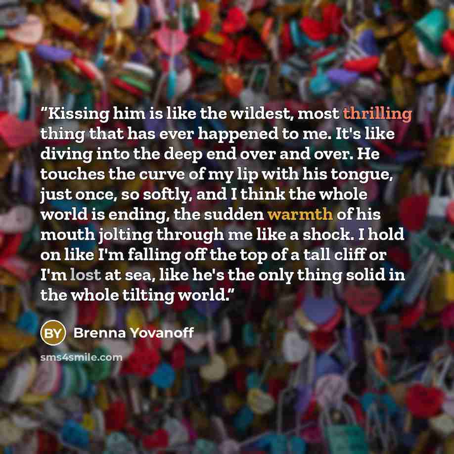“Kissing him is like the wildest, most thrilling thing that has ever happened to me. It's like diving into the deep end over and over. He touches the curve of my lip with his tongue, just once, so softly, and I think the whole world is ending, the sudden warmth of his mouth jolting through me like…” quote by Brenna Yovanoff