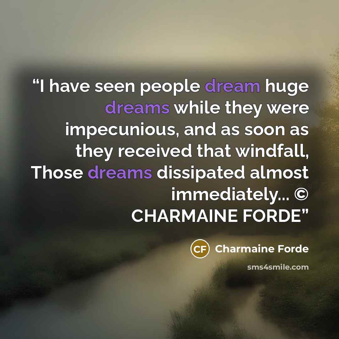 “I have seen people dream huge dreams while they were impecunious, and as soon as they received that windfall, Those dreams dissipated almost immediately... © CHARMAINE FORDE” quote by Charmaine Forde
